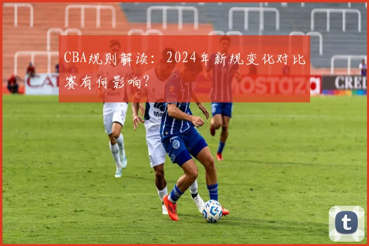 CBA规则解读：2024年新规变化对比赛有何影响？
