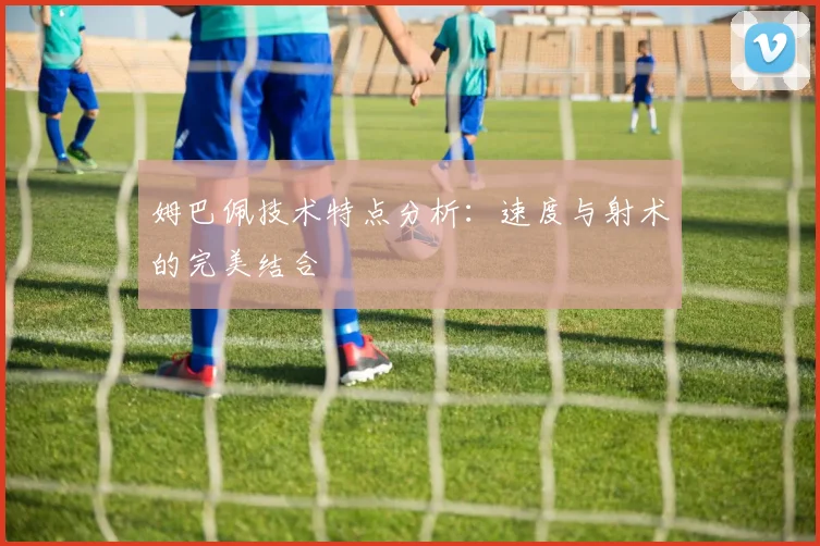 姆巴佩技术特点分析：速度与射术的完美结合