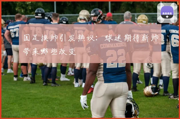 国足换帅引发热议：球迷期待新帅带来哪些改变